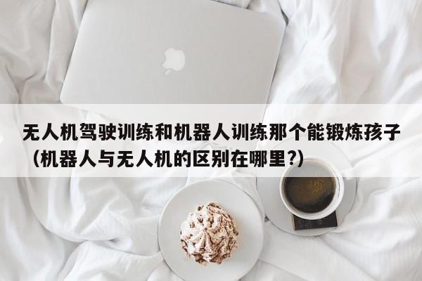 无人机驾驶训练和机器人训练那个能锻炼孩子（机器人与无人机的区别在哪里?）