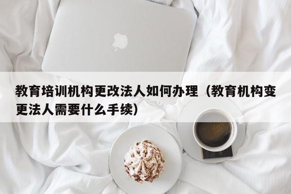 教育培训机构更改法人如何办理（教育机构变更法人需要什么手续）