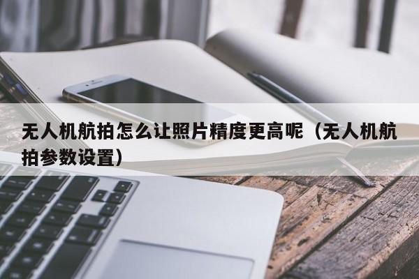 无人机航拍怎么让照片精度更高呢（无人机航拍参数设置）