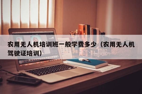 农用无人机培训班一般学费多少（农用无人机驾驶证培训）