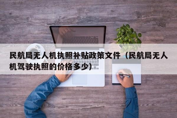 民航局无人机执照补贴政策文件（民航局无人机驾驶执照的价格多少）