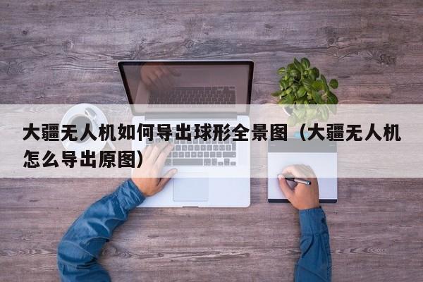 大疆无人机如何导出球形全景图（大疆无人机怎么导出原图）