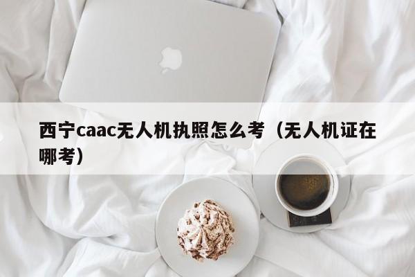 西宁caac无人机执照怎么考（无人机证在哪考）