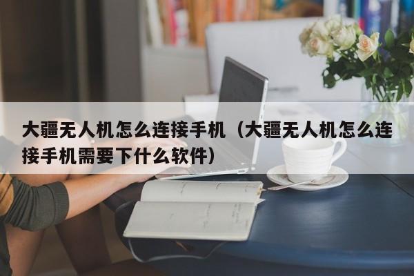 大疆无人机怎么连接手机（大疆无人机怎么连接手机需要下什么软件）