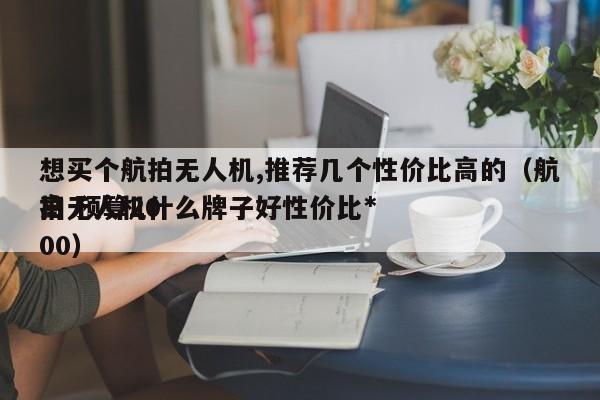 想买个航拍无人机,推荐几个性价比高的（航拍无人机什么牌子好性价比*
高 预算2000）