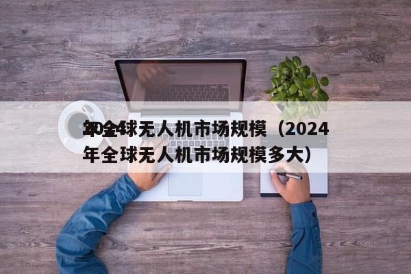 2024
年全球无人机市场规模（2024
年全球无人机市场规模多大）