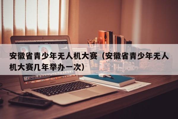 安徽省青少年无人机大赛（安徽省青少年无人机大赛几年举办一次）