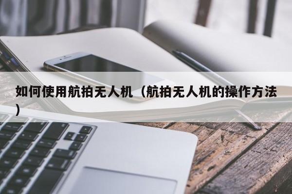 如何使用航拍无人机（航拍无人机的操作方法）