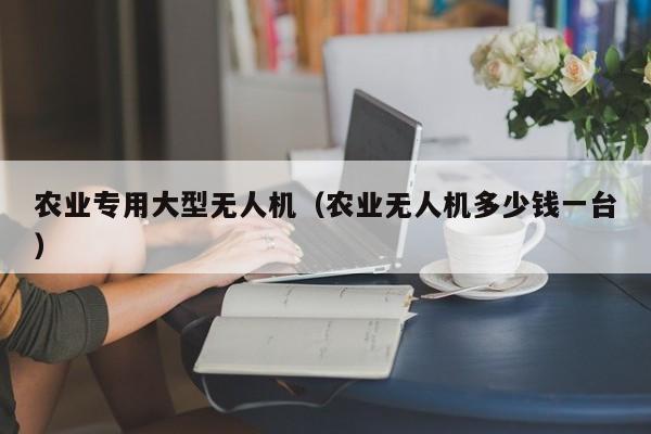 农业专用大型无人机（农业无人机多少钱一台）