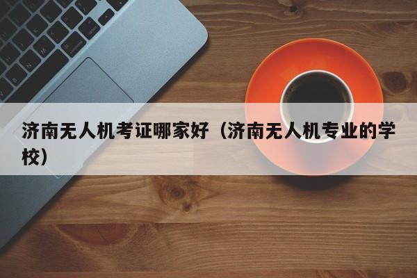 济南无人机考证哪家好（济南无人机专业的学校）