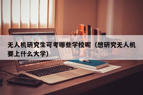 无人机研究生可考哪些学校呢（想研究无人机要上什么大学）