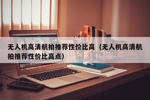 无人机高清航拍推荐性价比高（无人机高清航拍推荐性价比高点）