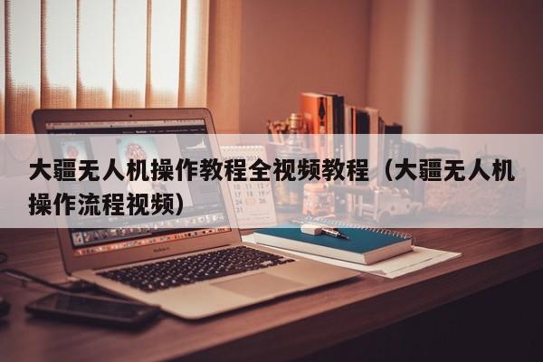 大疆无人机操作教程全视频教程（大疆无人机操作流程视频）