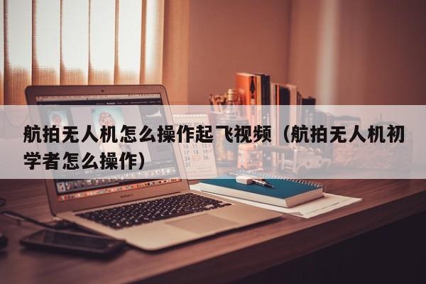 航拍无人机怎么操作起飞视频（航拍无人机初学者怎么操作）