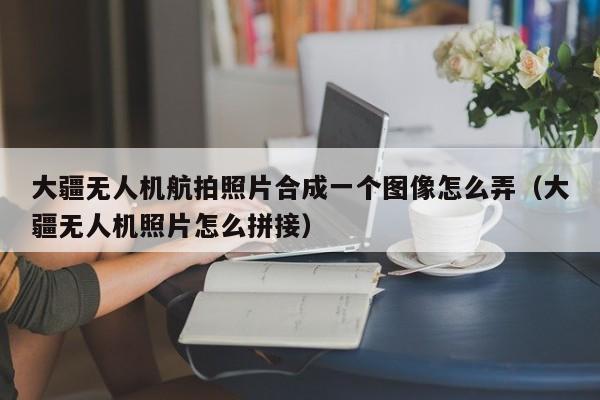 大疆无人机航拍照片合成一个图像怎么弄（大疆无人机照片怎么拼接）