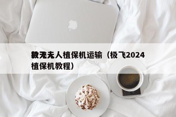 极飞无人植保机运输（极飞2024
款无人植保机教程）