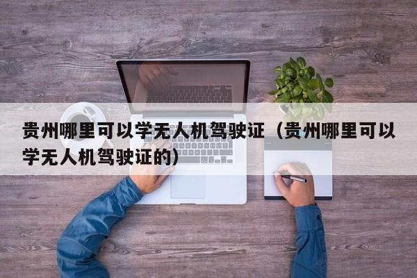 贵州哪里可以学无人机驾驶证（贵州哪里可以学无人机驾驶证的）