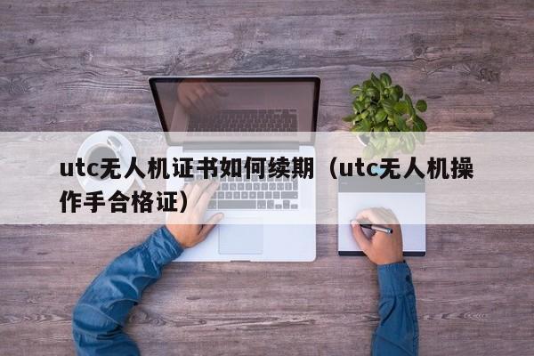 utc无人机证书如何续期（utc无人机操作手合格证）