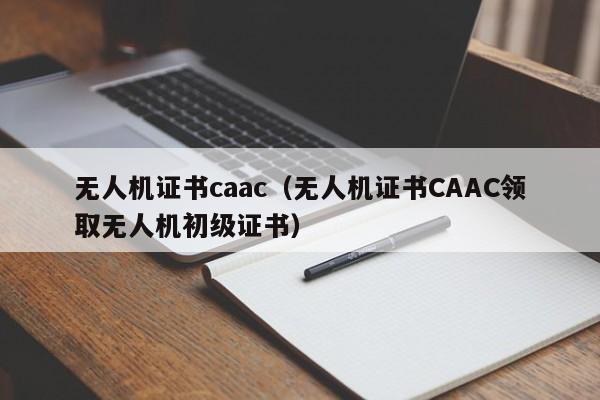 无人机证书caac（无人机证书CAAC领取无人机初级证书）