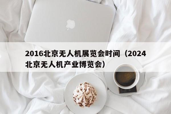 2016北京无人机展览会时间（2024
北京无人机产业博览会）