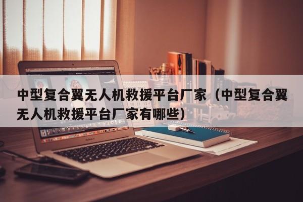 中型复合翼无人机救援平台厂家（中型复合翼无人机救援平台厂家有哪些）