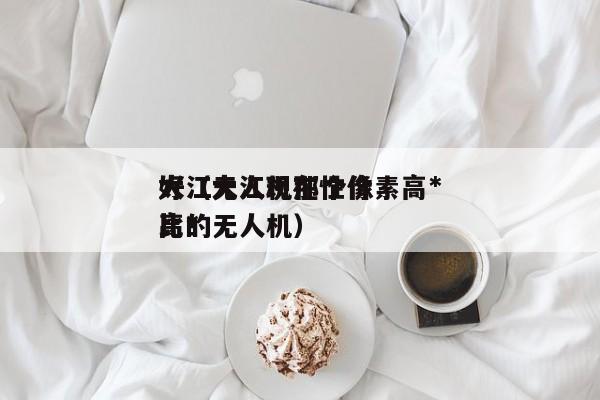 大江无人机那个像素高*
好（大江现在性价比*
高的无人机）