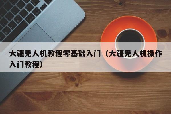 大疆无人机教程零基础入门（大疆无人机操作入门教程）