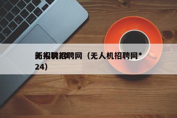 无人机招聘网（无人机招聘网*
新招聘2024）