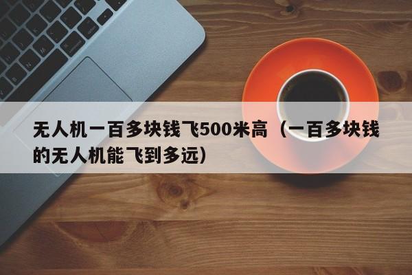 无人机一百多块钱飞500米高（一百多块钱的无人机能飞到多远）