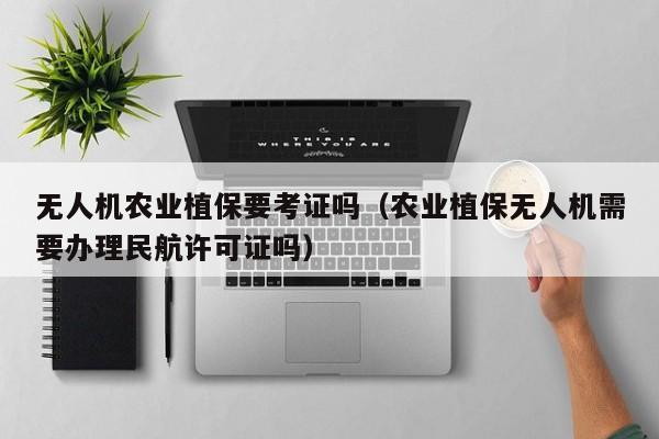 无人机农业植保要考证吗（农业植保无人机需要办理民航许可证吗）