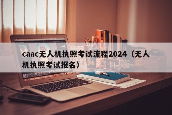 caac无人机执照考试流程2024（无人机执照考试报名）