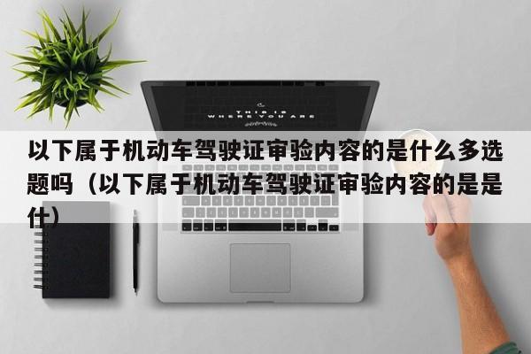 以下属于机动车驾驶证审验内容的是什么多选题吗（以下属于机动车驾驶证审验内容的是是什）