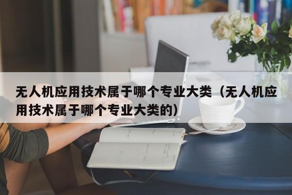 无人机应用技术属于哪个专业大类（无人机应用技术属于哪个专业大类的）