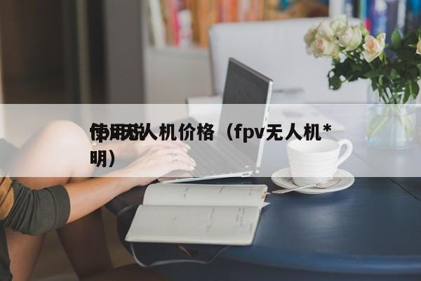 fpv无人机价格（fpv无人机*
使用说明）