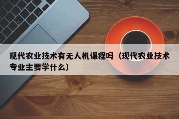 现代农业技术有无人机课程吗（现代农业技术专业主要学什么）