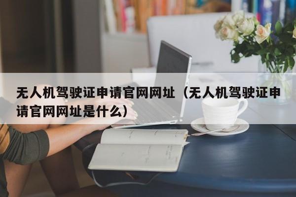 无人机驾驶证申请官网网址（无人机驾驶证申请官网网址是什么）