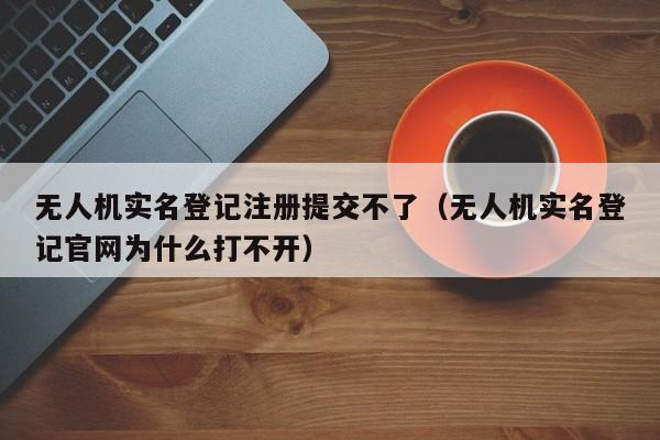 无人机实名登记注册提交不了（无人机实名登记官网为什么打不开）