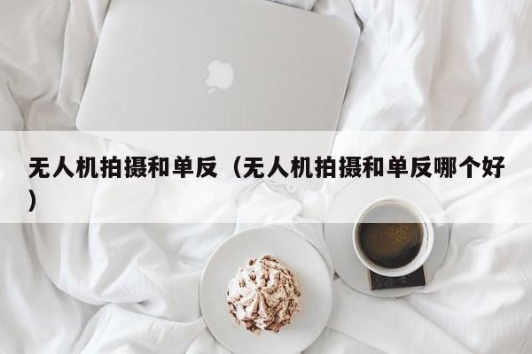 无人机拍摄和单反（无人机拍摄和单反哪个好）