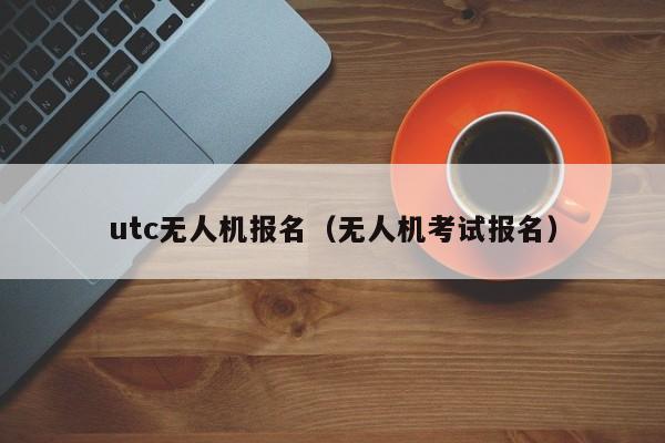 utc无人机报名（无人机考试报名）