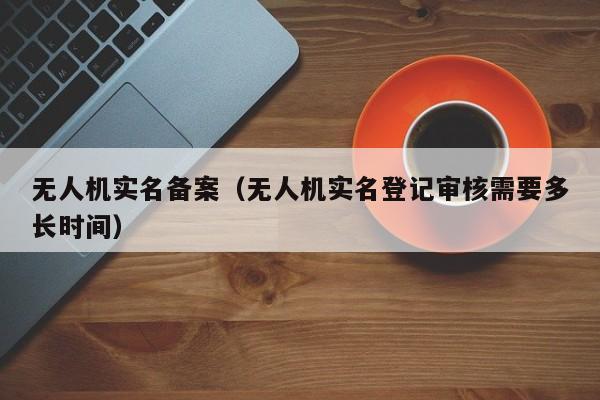 无人机实名备案（无人机实名登记审核需要多长时间）