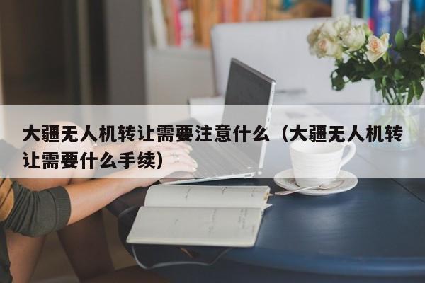 大疆无人机转让需要注意什么（大疆无人机转让需要什么手续）