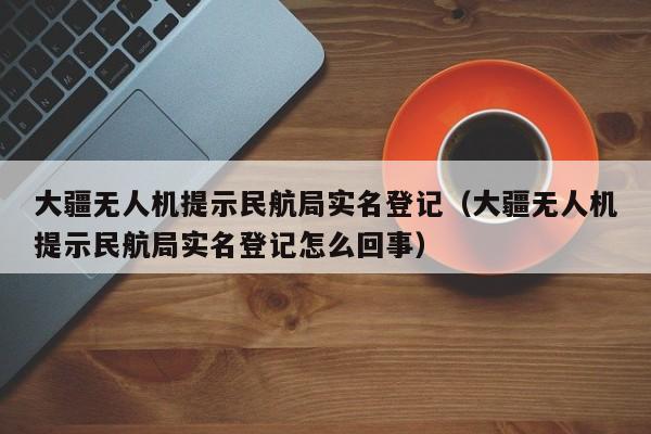 大疆无人机提示民航局实名登记（大疆无人机提示民航局实名登记怎么回事）