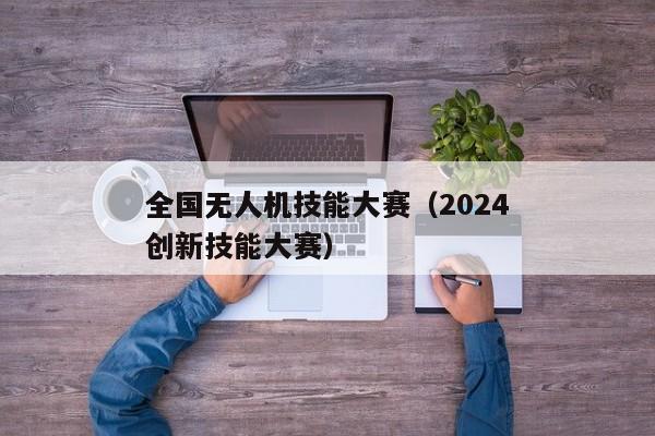 全国无人机技能大赛（2024
全国无人机创新技能大赛）