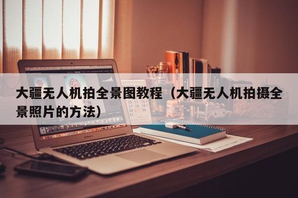 大疆无人机拍全景图教程（大疆无人机拍摄全景照片的方法）