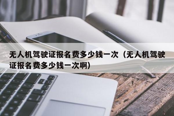 无人机驾驶证报名费多少钱一次（无人机驾驶证报名费多少钱一次啊）