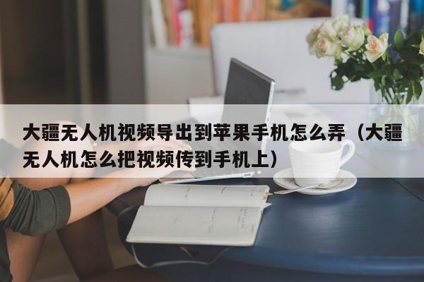 大疆无人机视频导出到苹果手机怎么弄（大疆无人机怎么把视频传到手机上）