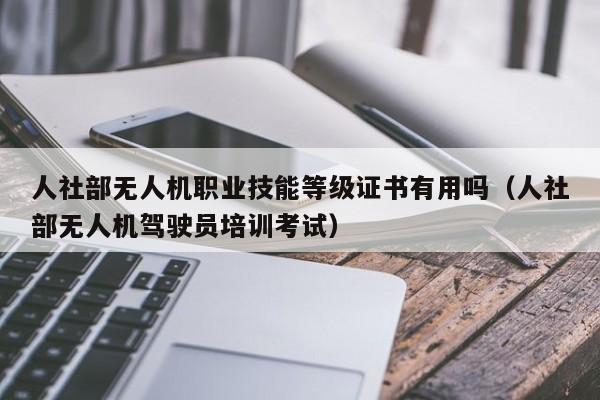 人社部无人机职业技能等级证书有用吗（人社部无人机驾驶员培训考试）