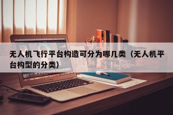 无人机飞行平台构造可分为哪几类（无人机平台构型的分类）