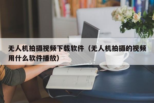 无人机拍摄视频下载软件（无人机拍摄的视频用什么软件播放）