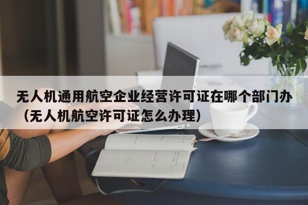 无人机通用航空企业经营许可证在哪个部门办（无人机航空许可证怎么办理）